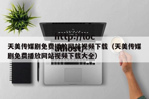 天美传媒剧免费播放网站视频下载(天美传媒剧免费播放网站视频下载大全)